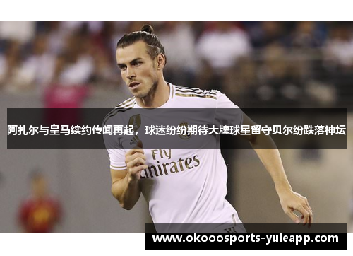 阿扎尔与皇马续约传闻再起，球迷纷纷期待大牌球星留守贝尔纷跌落神坛