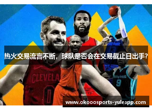 热火交易流言不断，球队是否会在交易截止日出手？