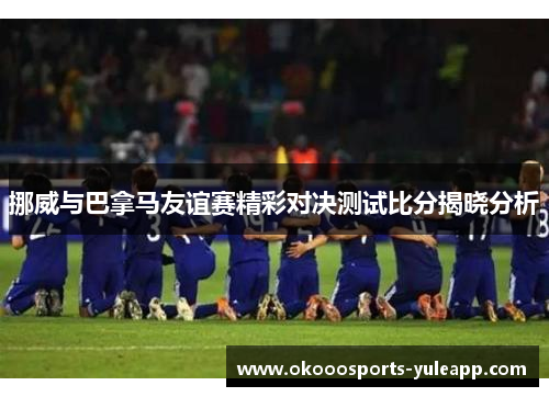 挪威与巴拿马友谊赛精彩对决测试比分揭晓分析