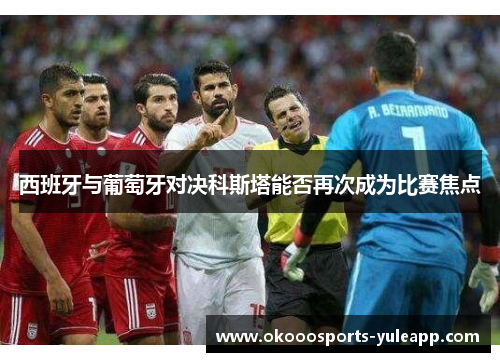 西班牙与葡萄牙对决科斯塔能否再次成为比赛焦点